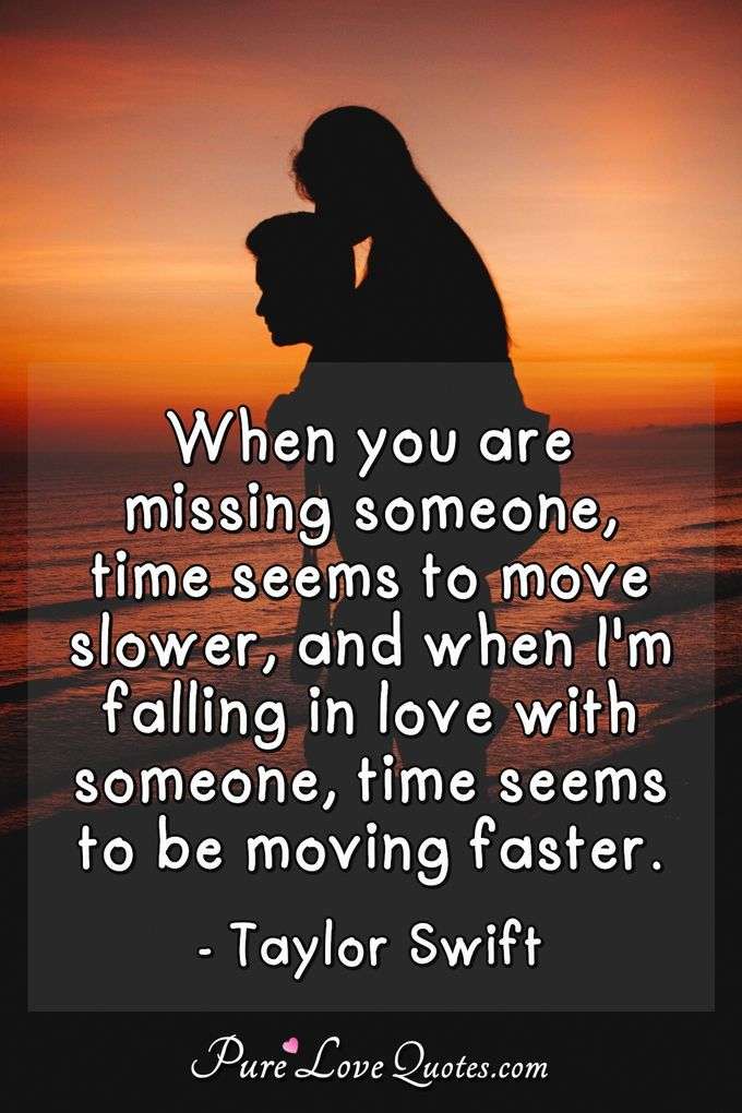 When you are missing someone, time seems to move slower, and when I'm falling in love with someone, time seems to be moving faster. - Taylor Swift