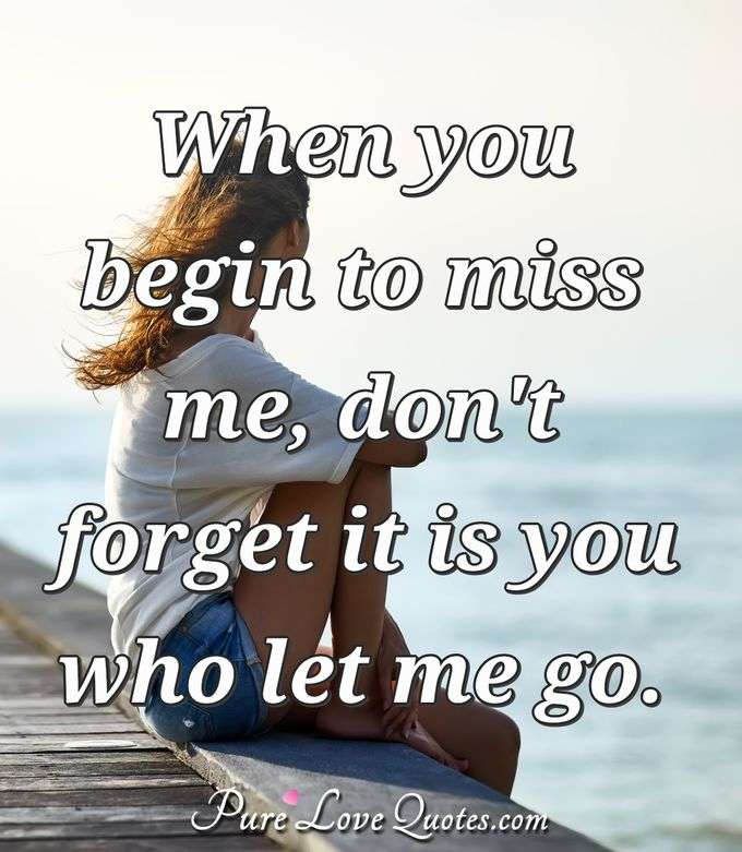 When you begin to miss me, don't forget it is you who let me go. - Anonymous