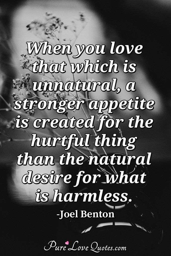 When you love that which is unnatural, a stronger appetite is created for the hurtful thing than the natural desire for what is harmless. - Joel Benton