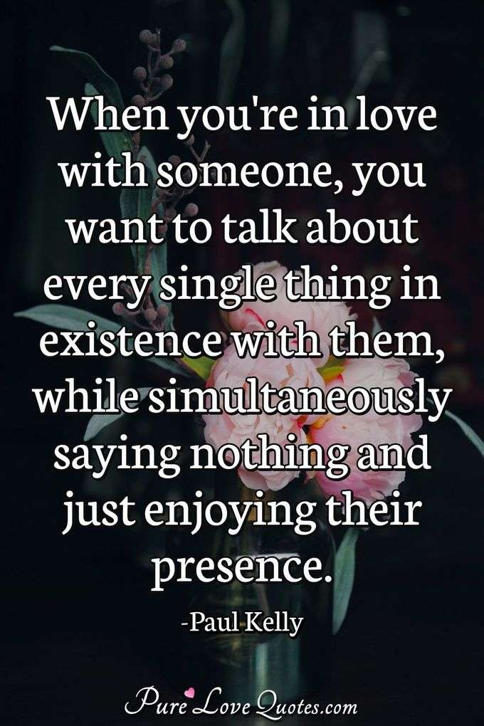 When you're in love with someone, you want to talk about every single thing in existence with them, while simultaneously saying nothing and just enjoying their presence. - Paul Kelly
