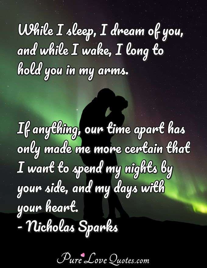 While I sleep, I dream of you, and while I wake, I long to hold you in my arms. If anything, our time apart has only made me more certain that I want to spend my nights by your side, and my days with your heart. - Nicholas Sparks