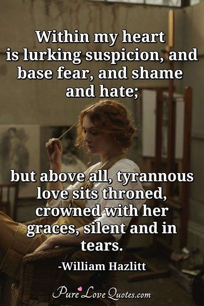 Within my heart is lurking suspicion, and base fear, and shame and hate; but above all, tyrannous love sits throned, crowned with her graces, silent and in tears. - William Hazlitt