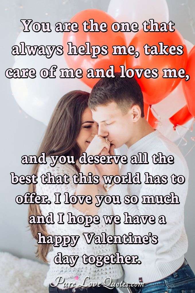 You are the one that always helps me, takes care of me and loves me, and you deserve all the best that this world has to offer. I love you so much and I hope we have a happy Valentine's day together. - Anonymous