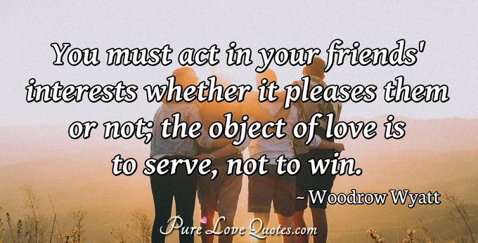 You must act in your friends' interests whether it pleases them or not; the object of love is to serve, not to win. - Woodrow Wyatt
