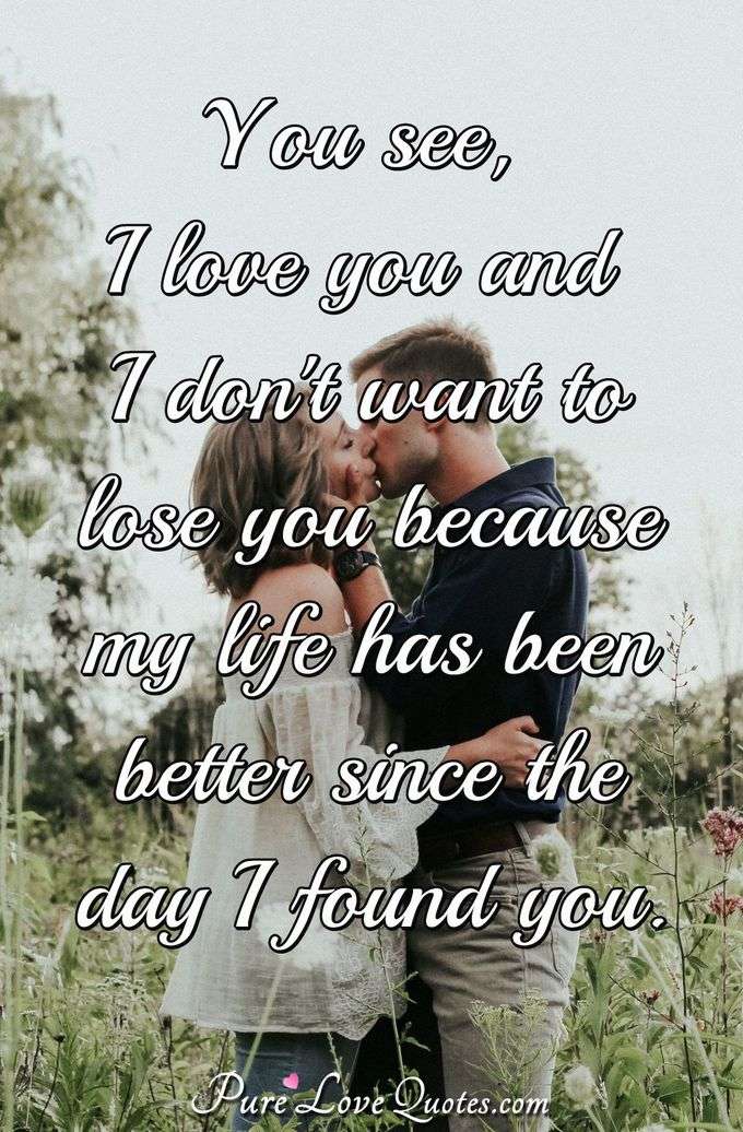 You see, I love you and I don't want to lose you because my life has been better since the day I found you. - Anonymous