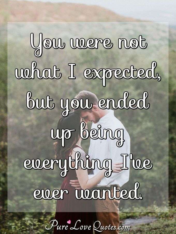 You were not what I expected, but you ended up being everything I've ever wanted. - Anonymous