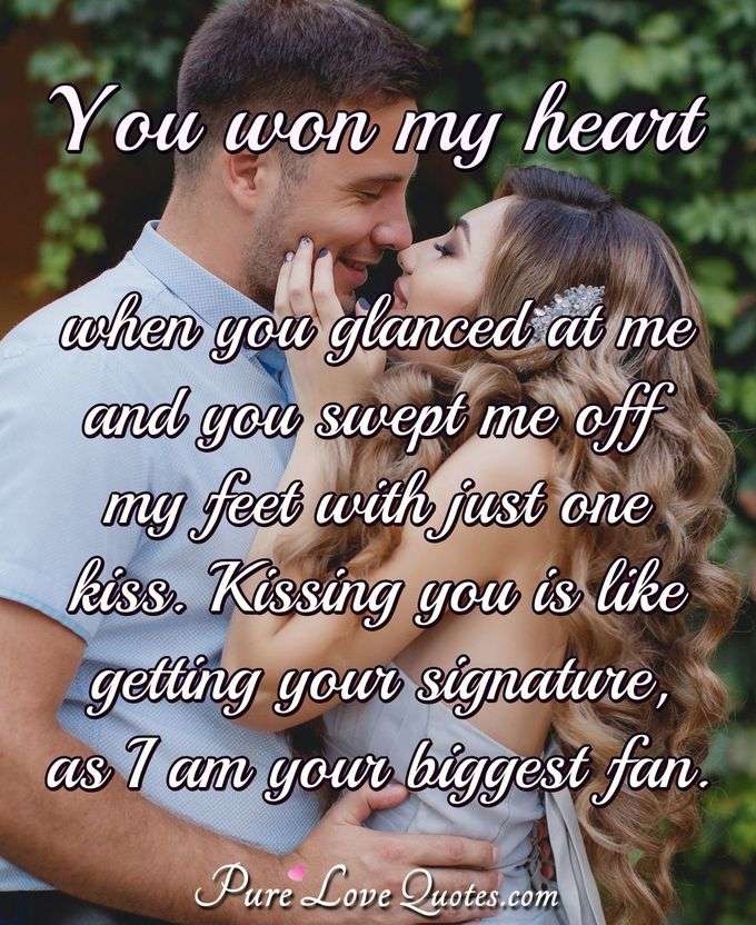 You won my heart when you glanced at me and you swept me off my feet with just one kiss. Kissing you is like getting your signature, as I am your biggest fan. - PureLoveQuotes.com