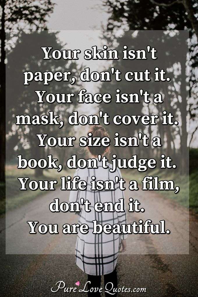 Your skin isn't paper, don't cut it. Your face isn't a mask, don't cover it. Your size isn't a book, don't judge it. Your life isn't a film, don't end it. You are beautiful. - Anonymous
