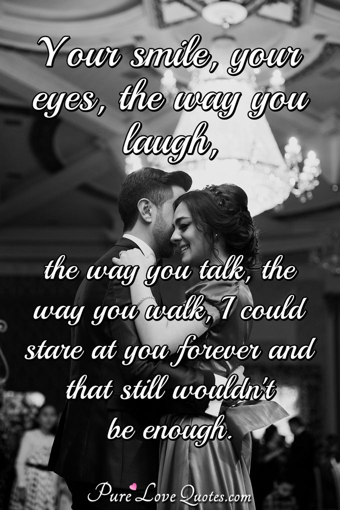 Your smile, your eyes, the way you laugh. The way you talk, The way you walk. I could stare at you forever and that still wouldn't be enough. - Anonymous