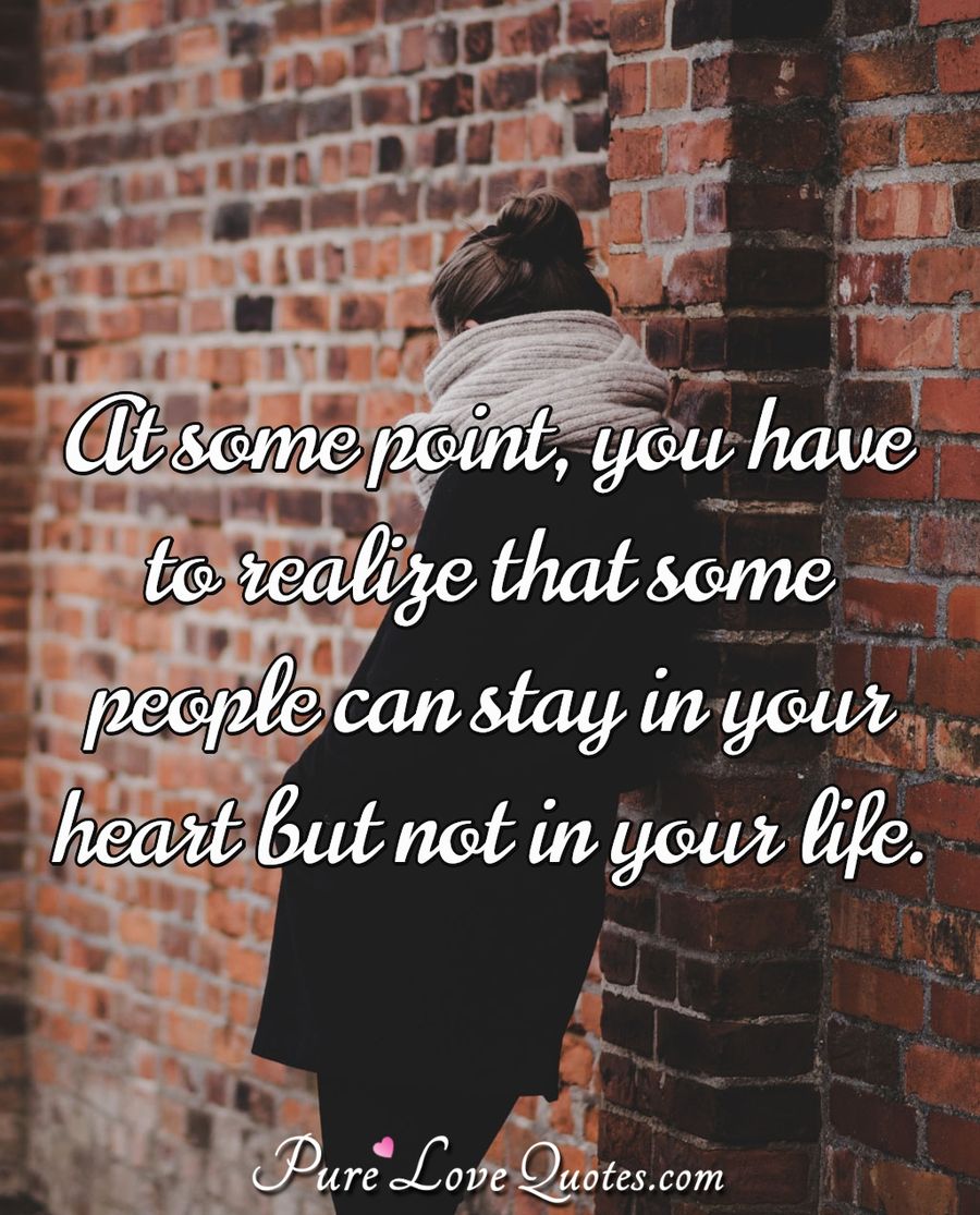 At some point, you have to realize that some people can stay in your heart but not in your life. - Anonymous