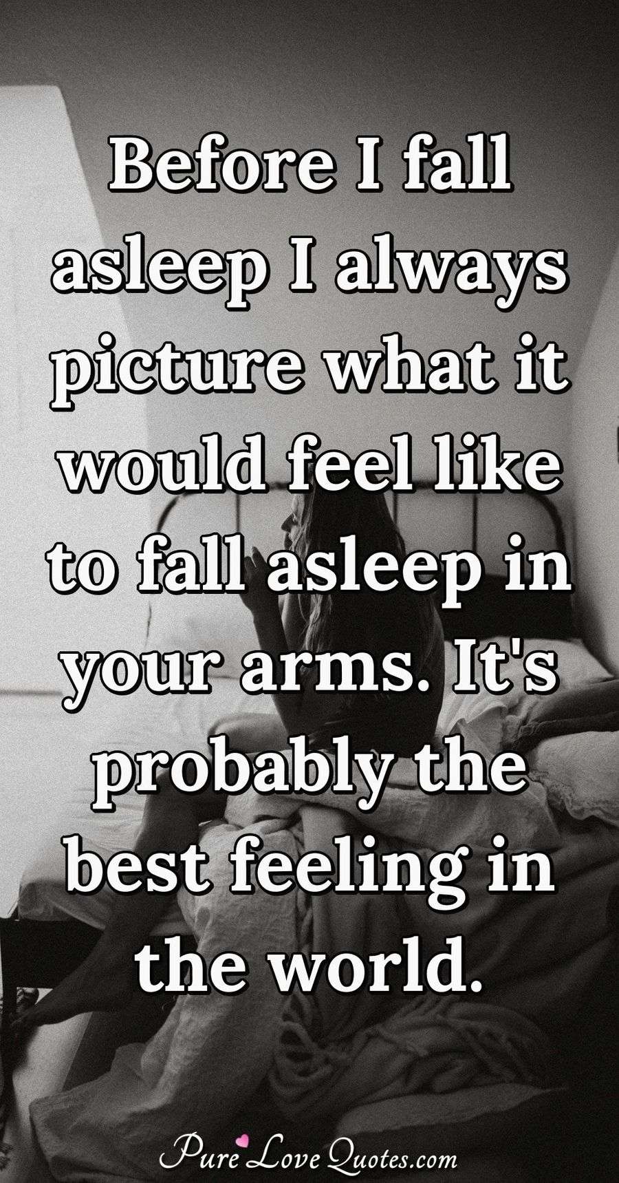 Before I fall asleep I always picture what it would feel like to fall asleep in your arms. It's probably the best feeling in the world. - Anonymous