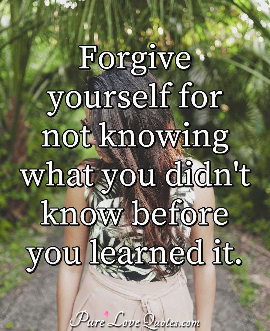 Forgive yourself for not knowing what you didn't know before you learned it. - Anonymous