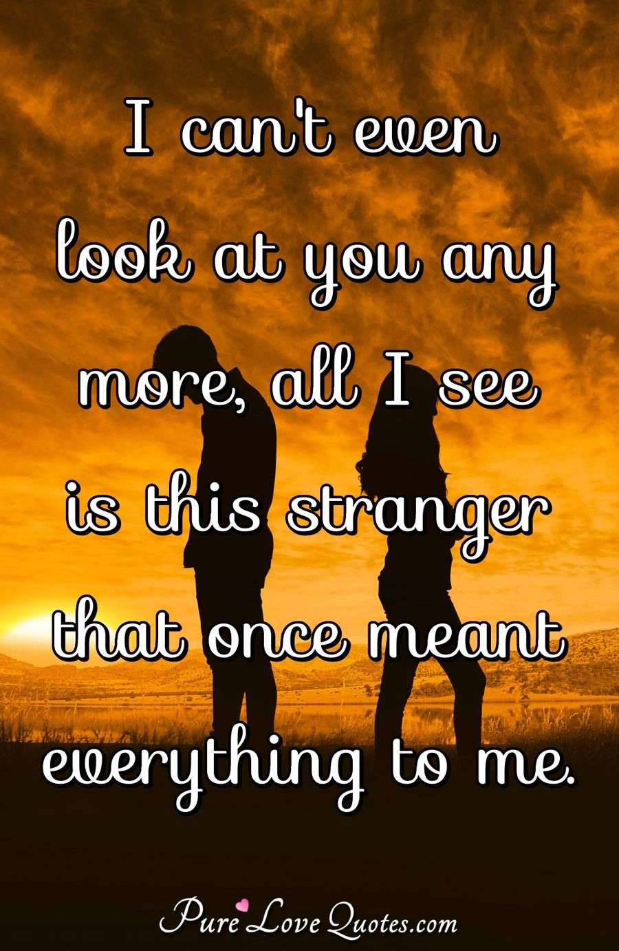 I can't even look at you any more, all I see is this stranger that once ...