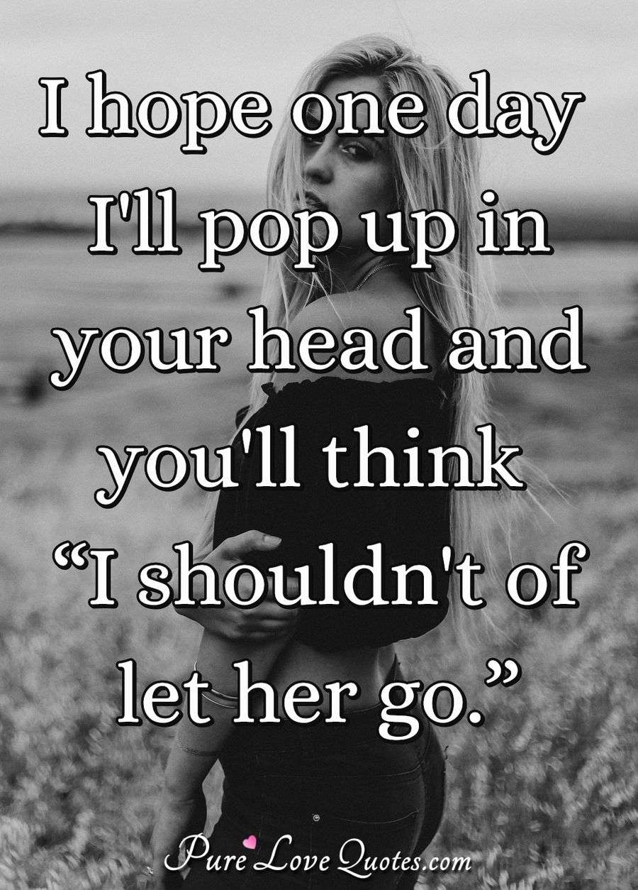 I hope one day I'll pop up in your head and you'll think “I shouldn't of let her go.” - Anonymous