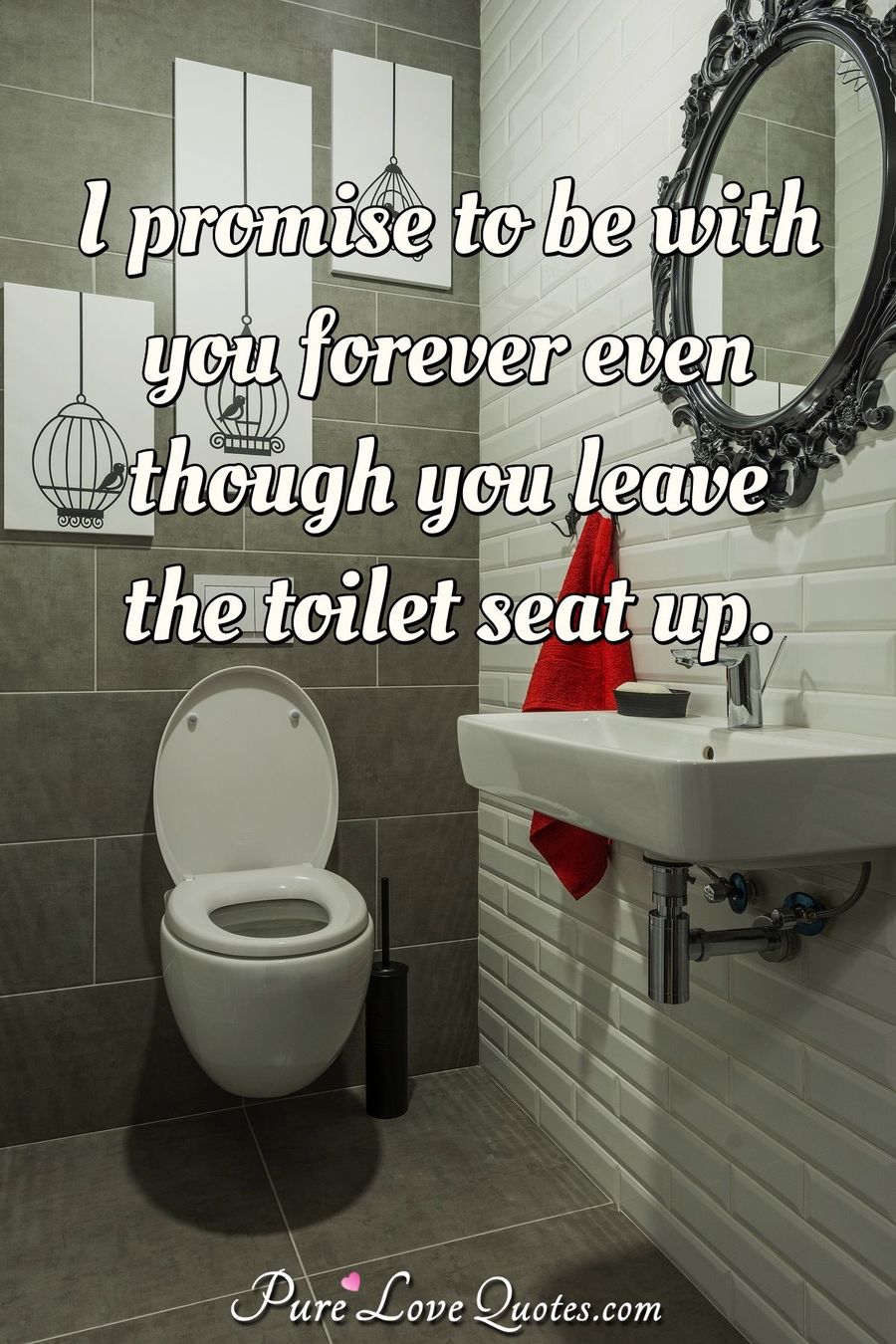 I promise to be with you forever even though you leave the toilet seat