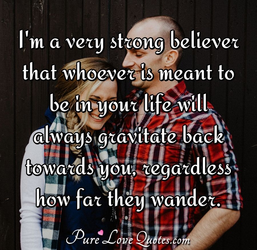 I'm a very strong believer that whoever is meant to be in your life will always gravitate back towards you, regardless how far they wander. - Anonymous