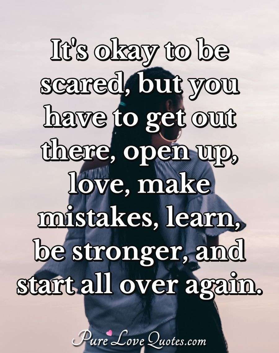 It's okay to be scared, but you have to get out there, open up, love, make mistakes, learn, be stronger, and start all over again. - Anonymous