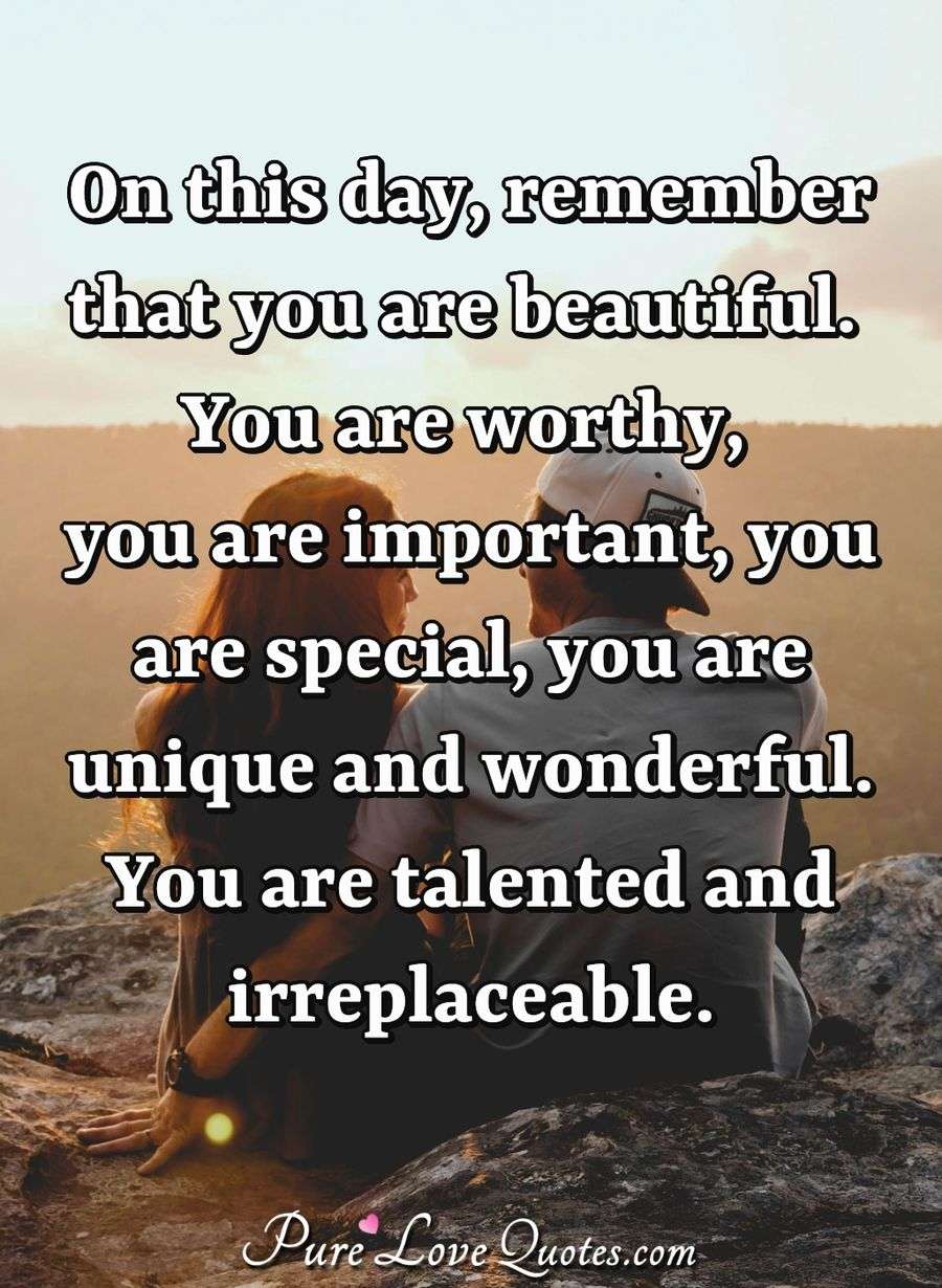On this day, remember that you are beautiful. You are worthy, you are important, you are special, you are unique and wonderful. You are talented and irreplaceable. - Anonymous