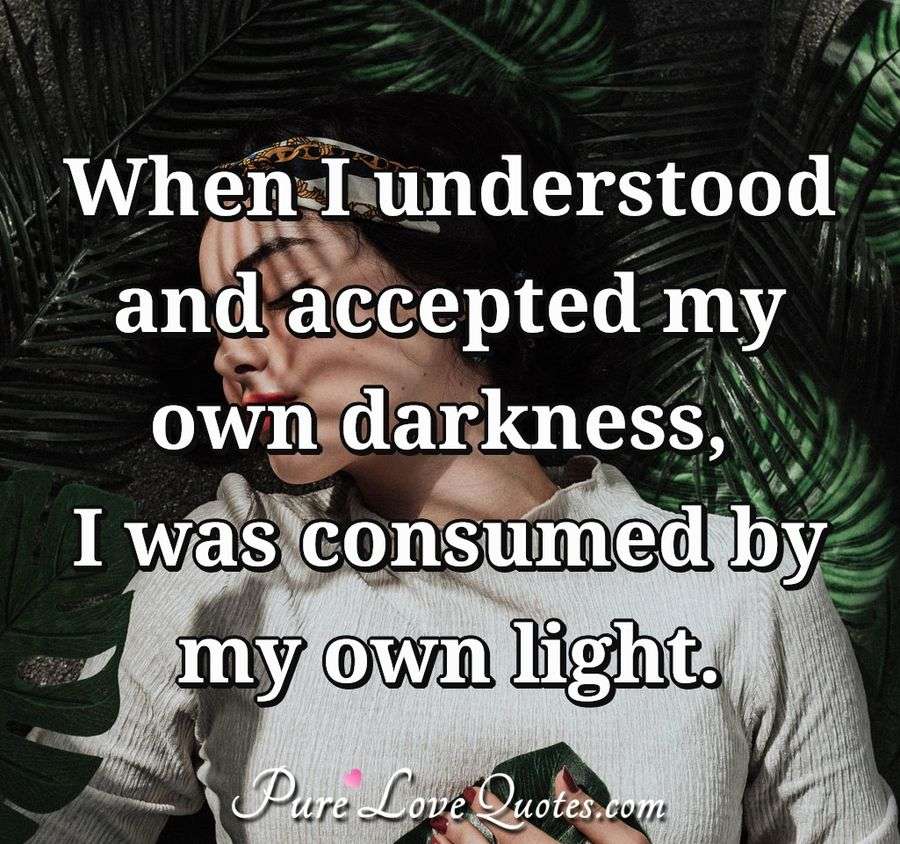 When I understood and accepted my own darkness, I was consumed by my own light. - Anonymous