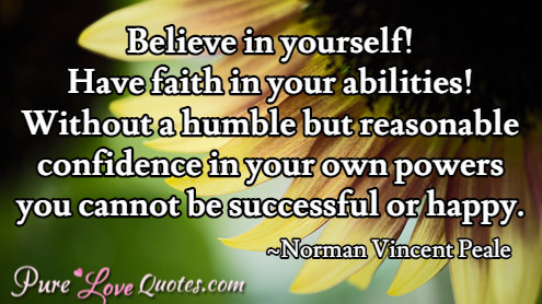 Believe in yourself! Have faith in your abilities! Without a humble but reasonable confidence in your own powers you cannot be successful or happy.