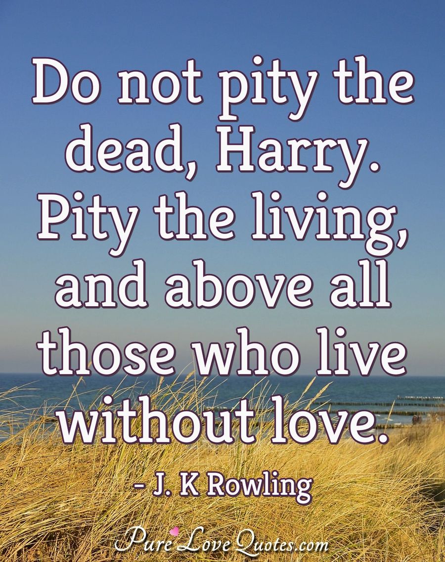 Do not pity the dead, Harry. Pity the living, and above all those who live without love. - J. K. Rowling