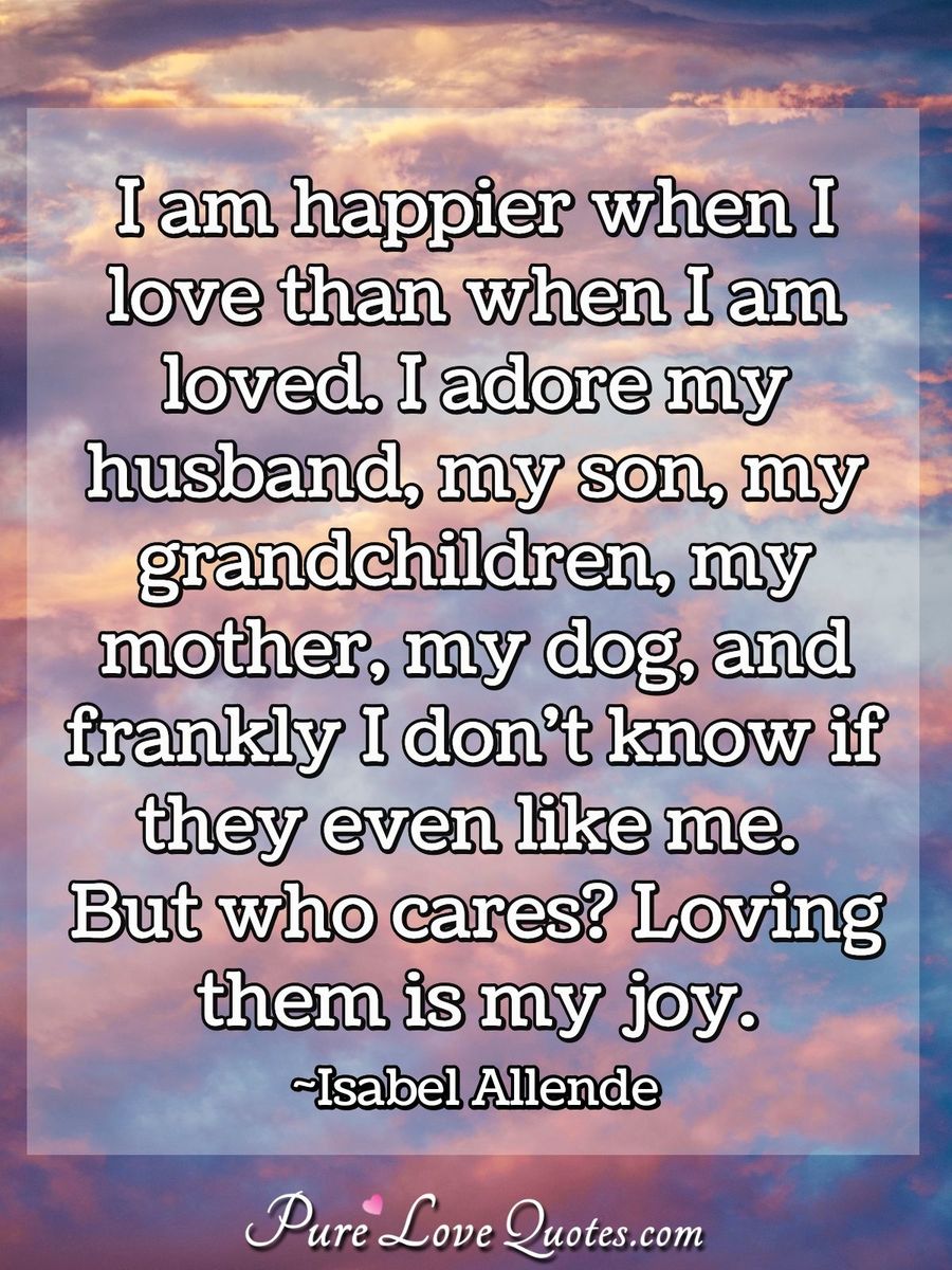 I am happier when I love than when I am loved. I adore my husband, my son, my grandchildren, my mother, my dog, and frankly I don't know if they even like me. But who cares? Loving them is my joy. - Isabel Allende
