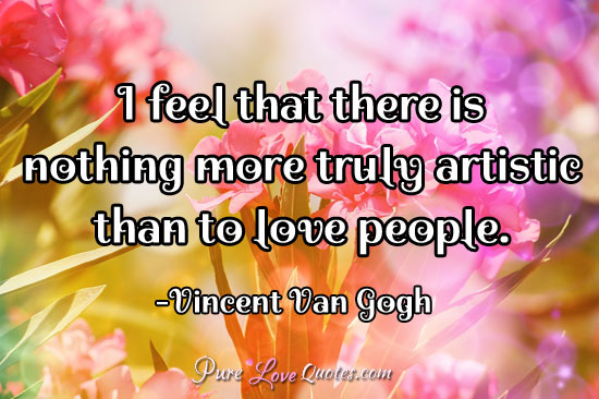 I feel that there is nothing more truly artistic than to love people.