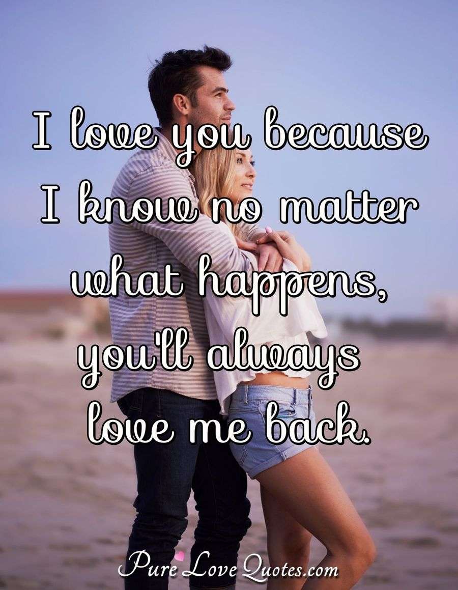 I love you because I know no matter what happens, you'll always love me back. PureLoveQuotes I love you because I know no matter what happens, you'll always love me back. PureLoveQuotes