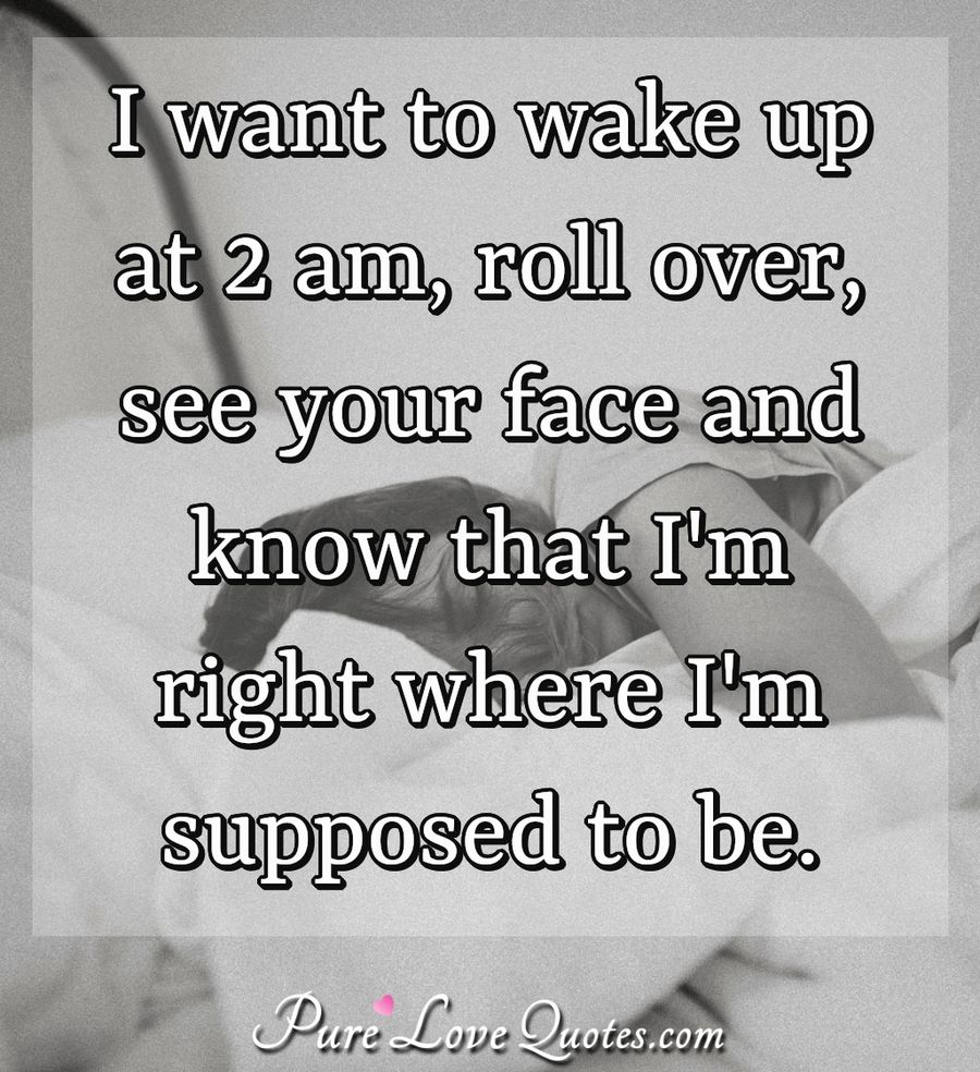 I want to wake up at 2 am, roll over, see your face and know that I'm right where I'm supposed to be. - Anonymous