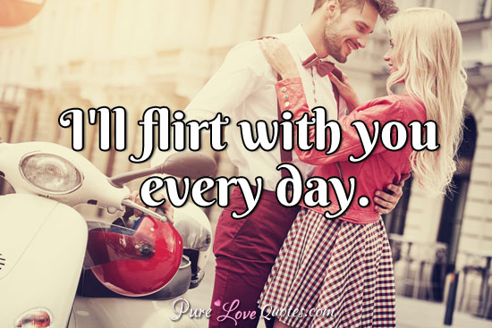 I'll flirt with you every day.