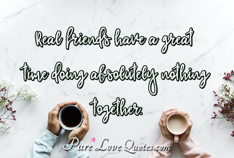 Real friends have a great time doing absolutely nothing together. - Anonymous