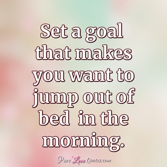 Set a goal that makes you want to jump out of bed  in the morning.
