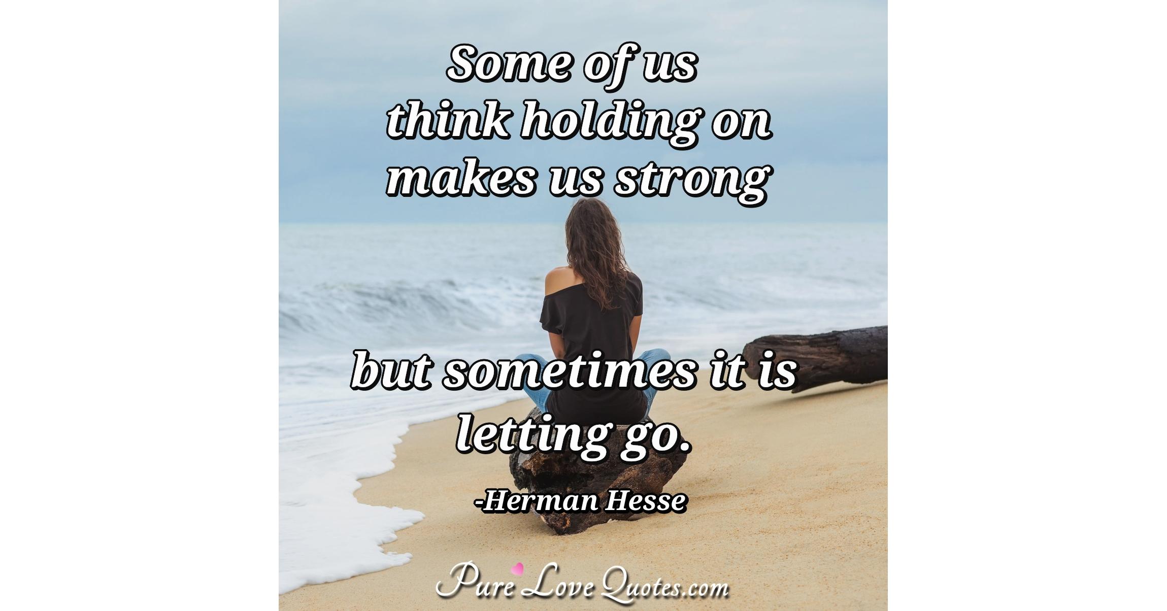 Some of us think holding on makes us strong but sometimes it is letting
