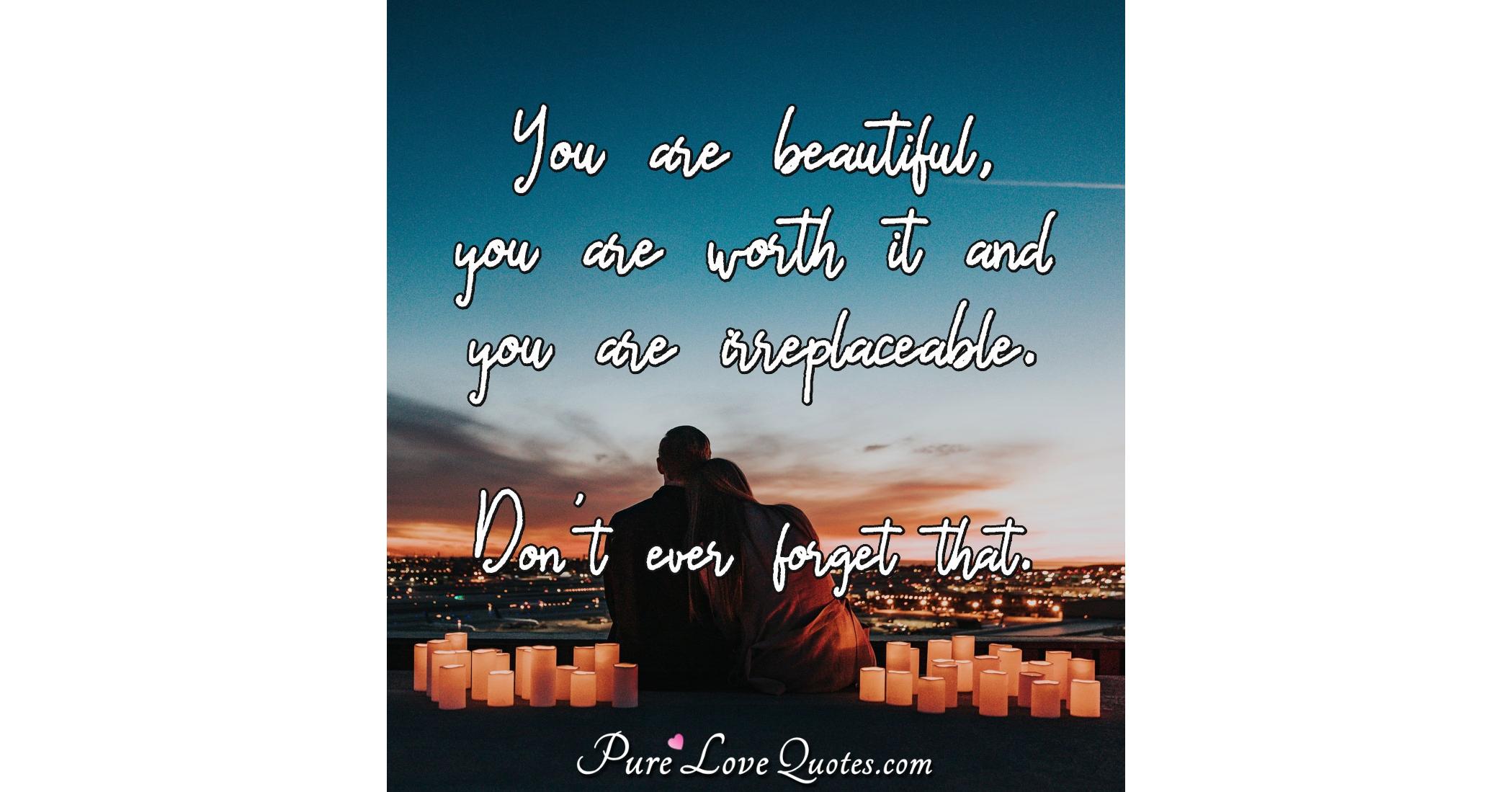 You are beautiful, you are worth it and you are irreplaceable. Don't