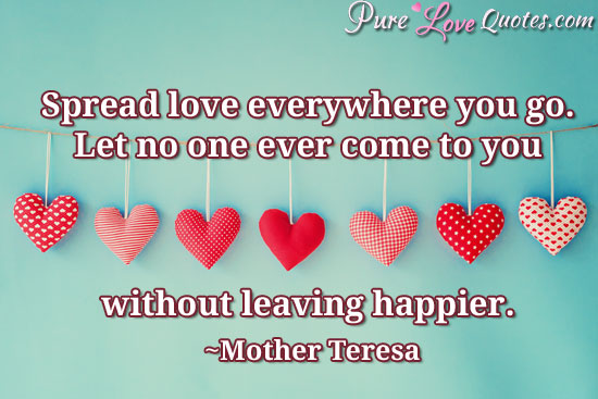 Spread love everywhere you go. Let no one ever come to you without leaving happier.