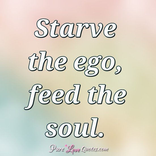 Starve the ego, feed the soul.