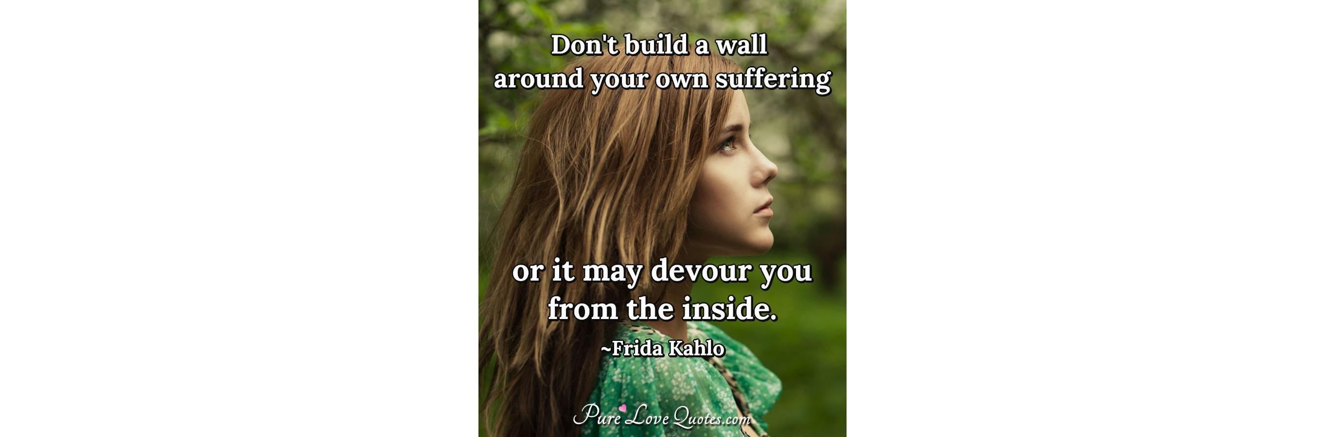 Don't build a wall around your own suffering or it may 