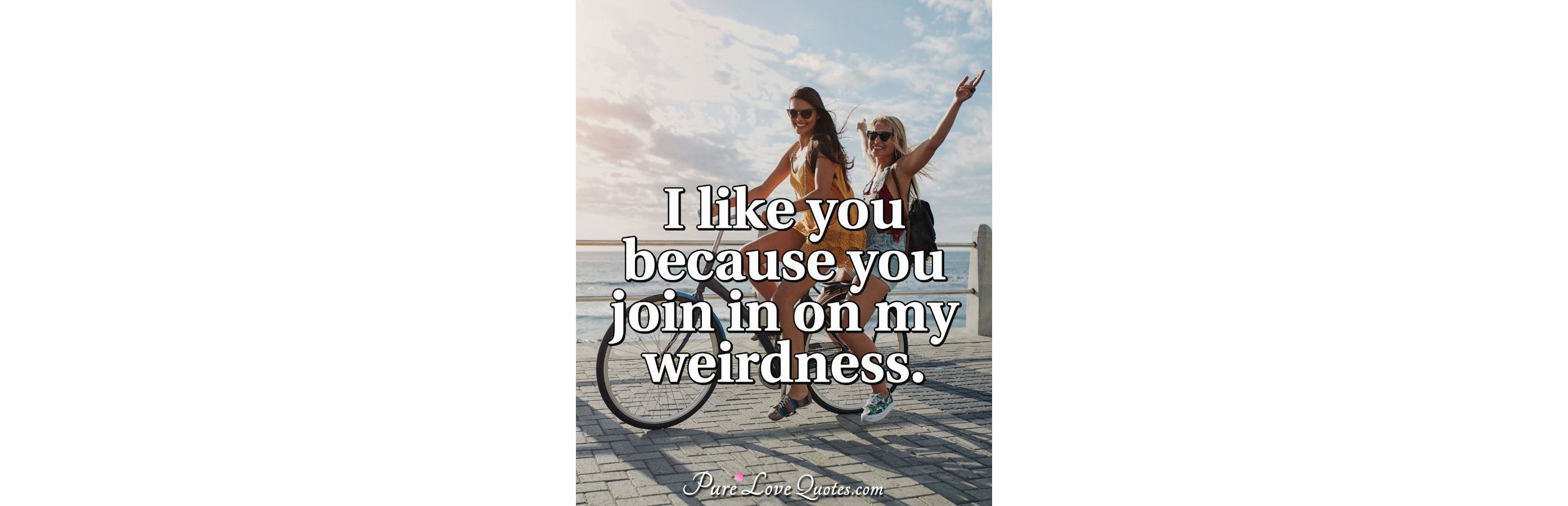 I like you because you join in on my weirdness 