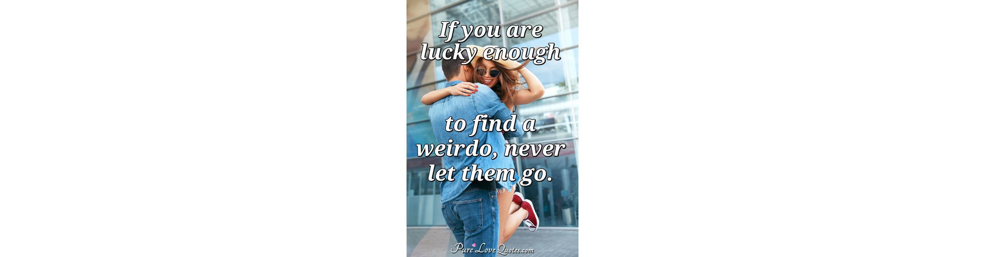 If you are lucky enough to find a weirdo, never let them 