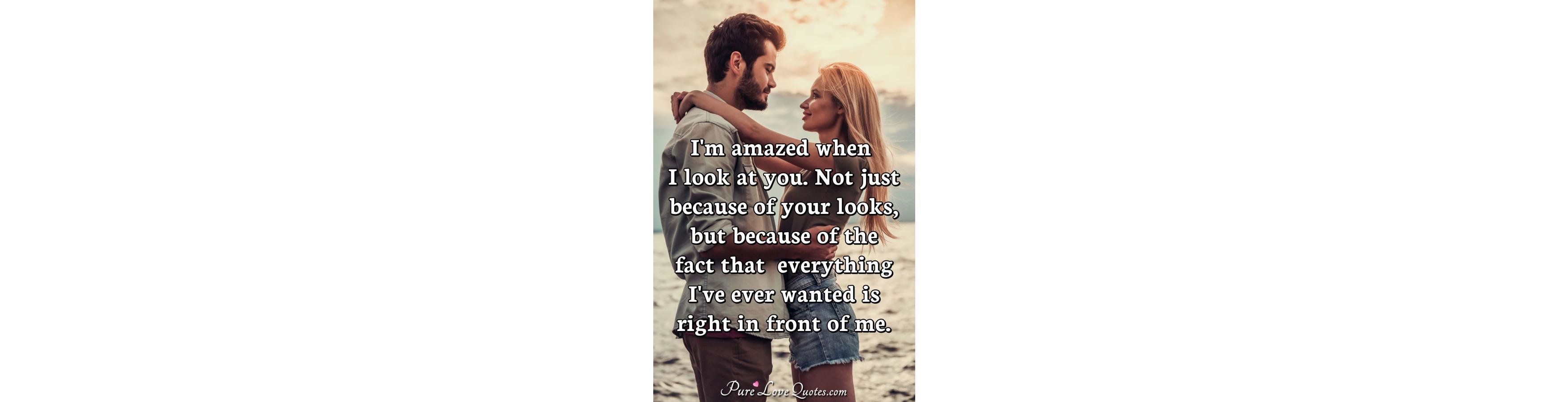 I'm amazed when I look at you. Not just because of your looks, but