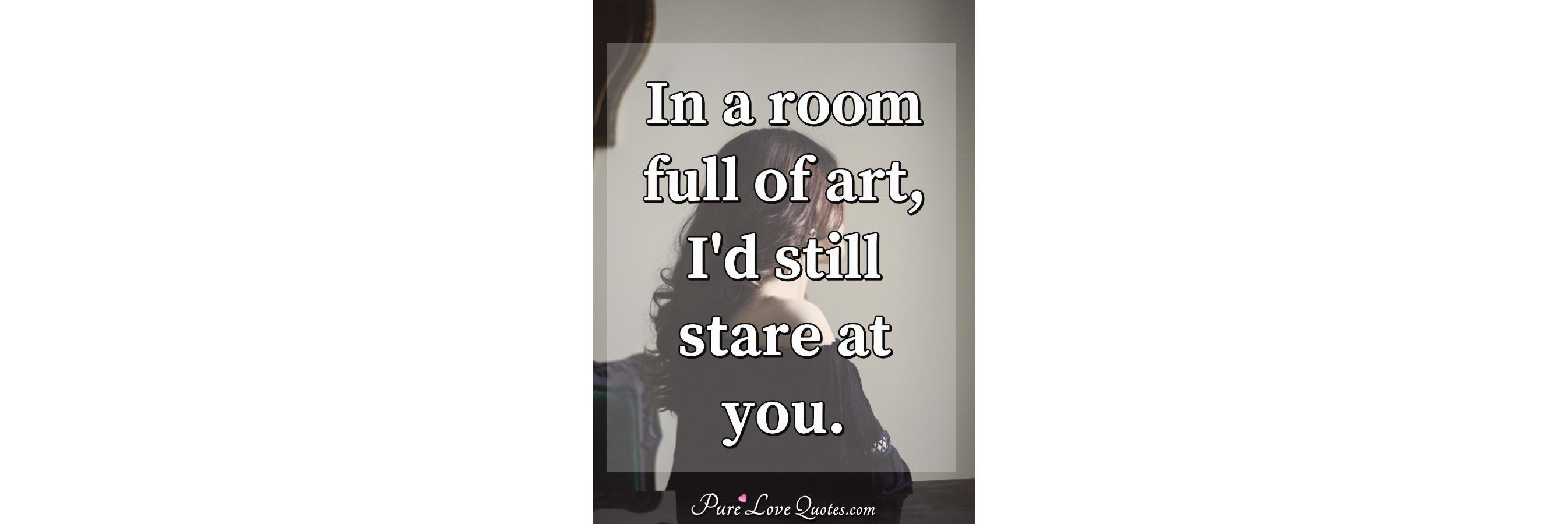 In a room full of art, I'd still stare at you In a room full of art, I'd still stare at you