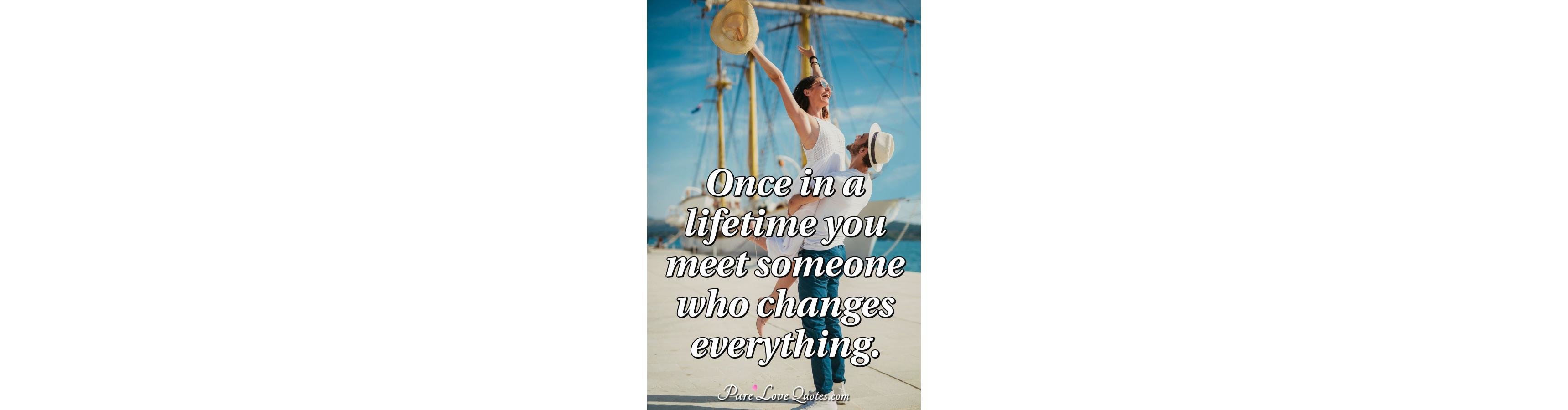 Once in a lifetime you meet someone who changes everything ... Once in a lifetime you meet someone who changes everything ...