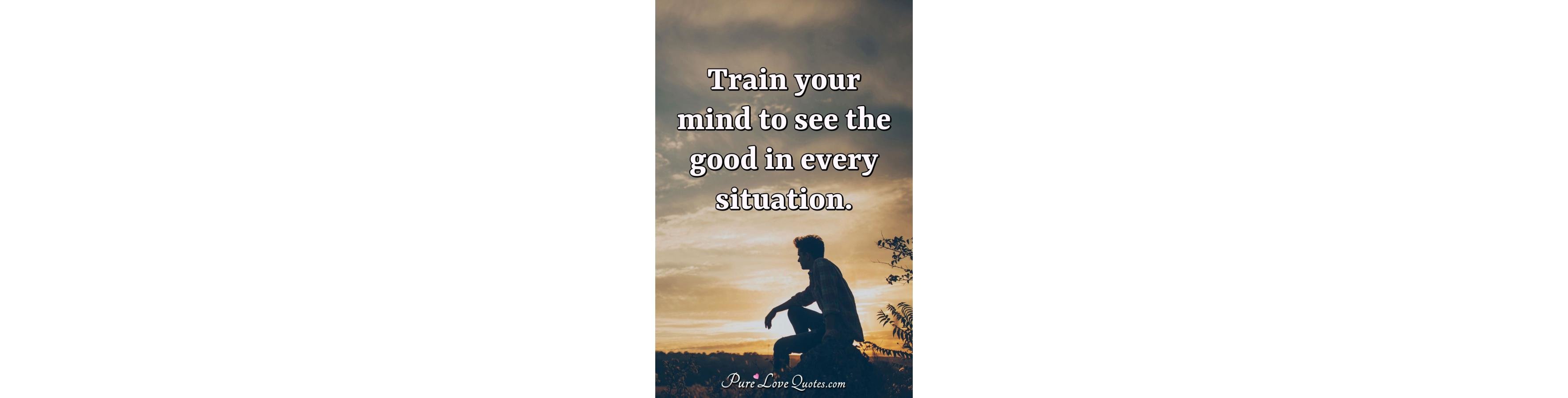 Train your mind to see the good in every situation 