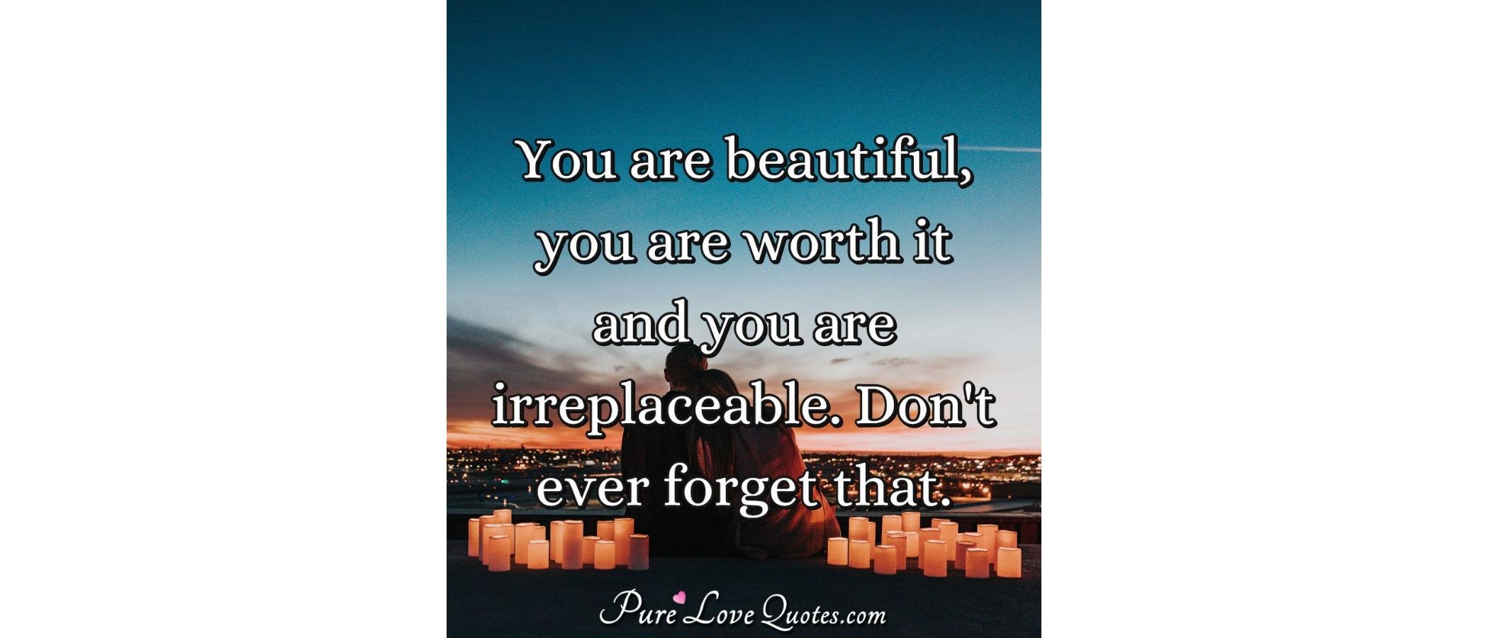 You are beautiful, you are worth it and you are irreplaceable. Don't
