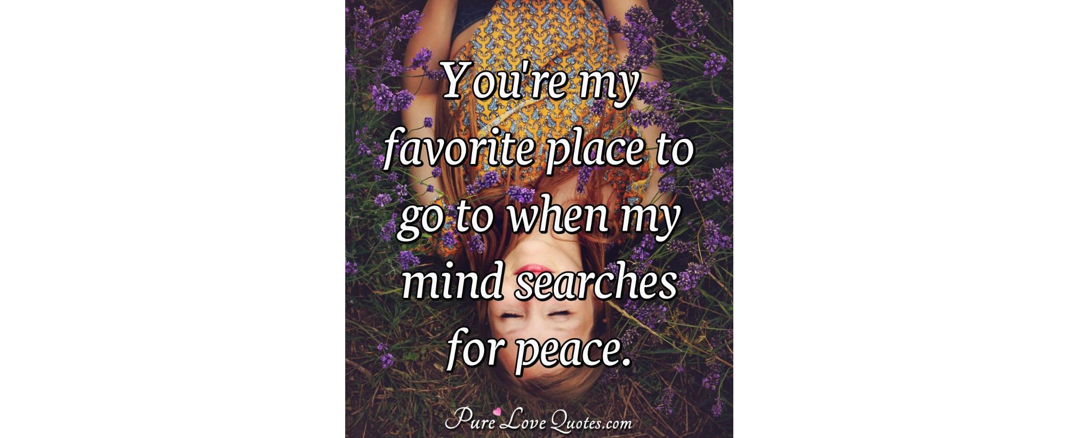 You're my favorite place to go to when my mind searches for peace