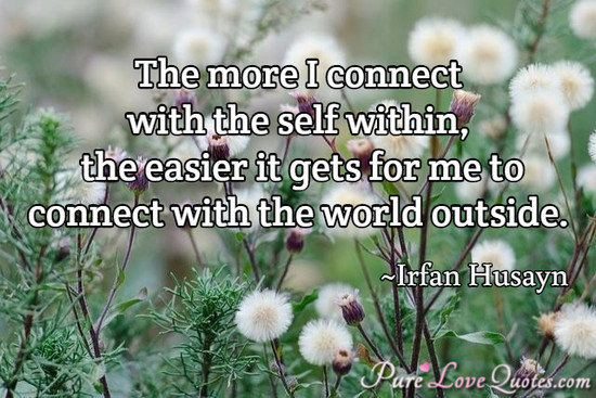The more I connect with the self within, the easier it gets for me to connect with the world outside.