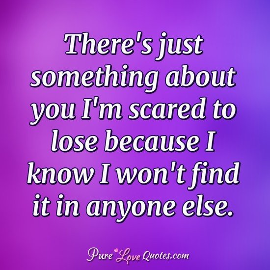 There's just something about you I'm scared to lose because I know I won't find it in anyone else.