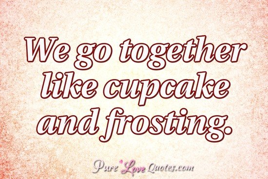 We go together like cupcake and frosting.  PureLoveQuotes