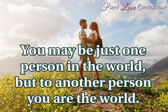 You may be just one person in the world, but to another person you are the world.