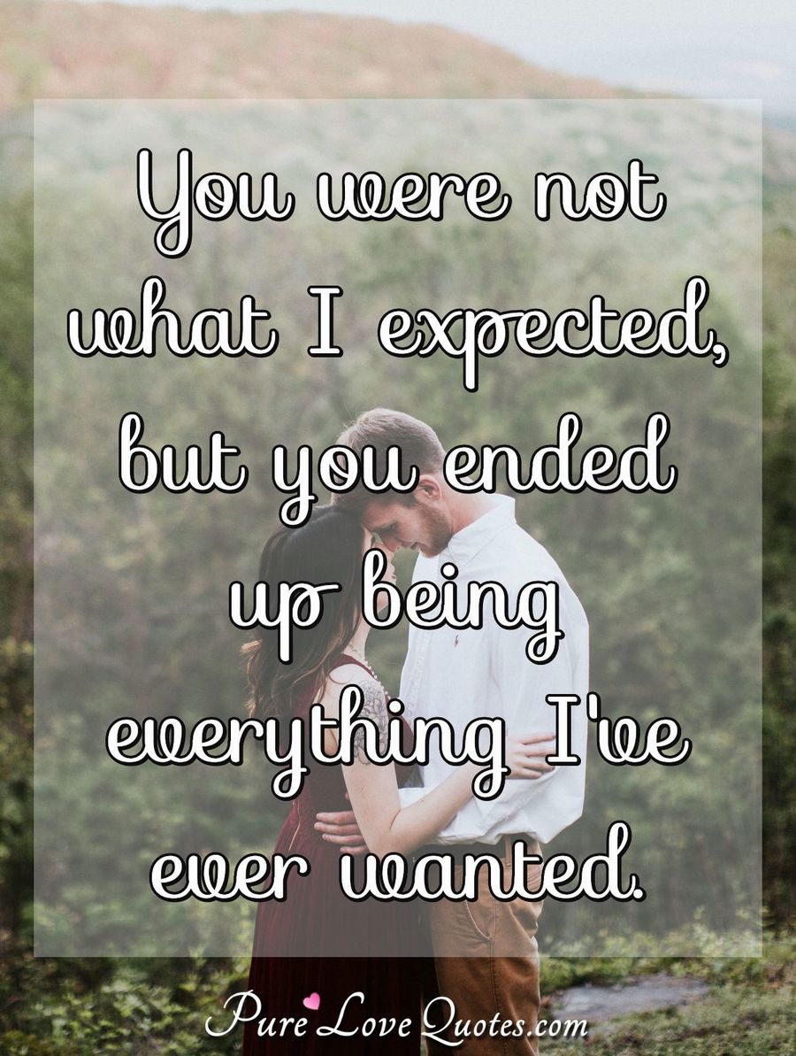 You were not what I expected, but you ended up being everything I've ever wanted. - Anonymous